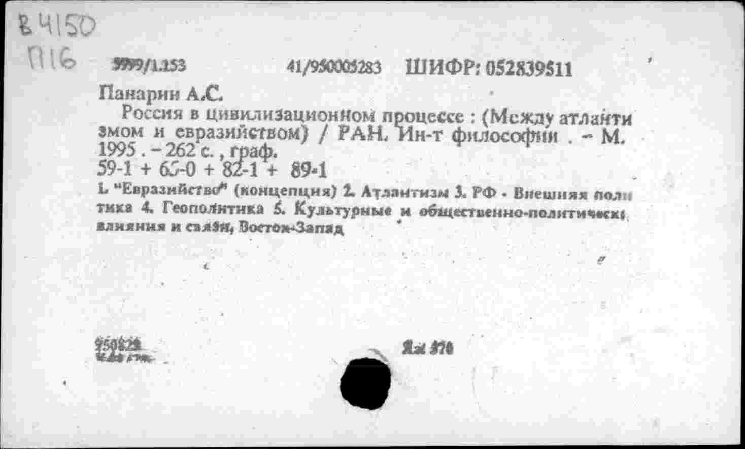 ﻿ЬЧ150
1! О 99*9/1.153	41/9319005283 ШИФР: 052X39511
Панарин А, С.
Россия в цивилизационном процессе : (Между атлайти змом и евразийством) / РАН, Ин-т философия . - М. 1995262 с., граф.	1
59-1 + 65-0 + 82-1 + 894
Ь “Евразийство*’ (концепция) 2. Атлантизм 3. РФ - Внешняя полн тика 4. Геополитика £. Культурны* и общественно-полити<мск| влияния и сзя»и, Восток-Запад
Я* Я«